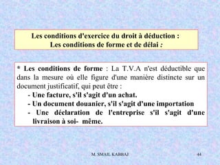 M. SMAIL KABBAJ 44
Les conditions d'exercice du droit à déduction :
Les conditions de forme et de délai :
* Les conditions de forme : La T.V.A n'est déductible que
dans la mesure où elle figure d'une manière distincte sur un
document justificatif, qui peut être :
- Une facture, s'il s'agit d'un achat.
- Un document douanier, s'il s'agit d'une importation
- Une déclaration de l'entreprise s'il s'agit d'une
livraison à soi- même.
 