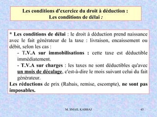 M. SMAIL KABBAJ 45
* Les conditions de délai : le droit à déduction prend naissance
avec le fait générateur de la taxe : livraison, encaissement ou
débit, selon les cas :
- T.V.A sur immobilisations : cette taxe est déductible
immédiatement.
- T.V.A sur charges : les taxes ne sont déductibles qu'avec
un mois de décalage, c'est-à-dire le mois suivant celui du fait
générateur.
Les réductions de prix (Rabais, remise, escompte), ne sont pas
imposables.
Les conditions d'exercice du droit à déduction :
Les conditions de délai :
 