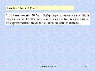 M. SMAIL KABBAJ 46
Les taux de la T.V.A :
* Le taux normal 20 % : Il s'applique à toutes les opérations
imposables, sauf celles pour lesquelles un autre taux ci-dessous,
est expressivement prévu par la loi ou qui sont exonérées.
 