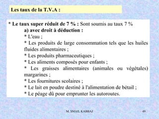 M. SMAIL KABBAJ 49
* Le taux super réduit de 7 % : Sont soumis au taux 7 %
a) avec droit à déduction :
* L'eau ;
* Les produits de large consommation tels que les huiles
fluides alimentaires ;
* Les produits pharmaceutiques ;
* Les aliments composés pour enfants ;
* Les graisses alimentaires (animales ou végétales)
margarines ;
* Les fournitures scolaires ;
* Le lait en poudre destiné à l'alimentation de bétail ;
* Le péage dû pour emprunter les autoroutes.
Les taux de la T.V.A :
 
