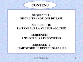 M. SMAIL KABBAJ 5
CONTENUCONTENU
SEQUENCE I :SEQUENCE I :
FISCALITE : NOTIONS DE BASEFISCALITE : NOTIONS DE BASE
SEQUENCE II:SEQUENCE II:
LA TAXE SUR LA VALEUR AJOUTEELA TAXE SUR LA VALEUR AJOUTEE
SEQUENCE III:SEQUENCE III:
L’IMPOT SUR LES SOCIETESL’IMPOT SUR LES SOCIETES
SEQUENCE IV:SEQUENCE IV:
L’IMPOT SUR LE REVENU SALARIALL’IMPOT SUR LE REVENU SALARIAL
 