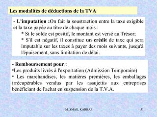 M. SMAIL KABBAJ 51
Les modalités de déductions de la TVA
- L'imputation :On fait la soustraction entre la taxe exigible
et la taxe payée au titre de chaque mois :
* Si le solde est positif, le montant est versé au Trésor;
* S'il est négatif, il constitue un crédit de taxe qui sera
imputable sur les taxes à payer des mois suivants, jusqu'à
l'épuisement, sans limitation de délai.
- Remboursement pour :
•Les produits livrés à l'exportation (Admission Temporaire)
• Les marchandises, les matières premières, les emballages
irrécupérables vendus par les assujettis aux entreprises
bénéficiant de l'achat en suspension de la T.V.A.
 