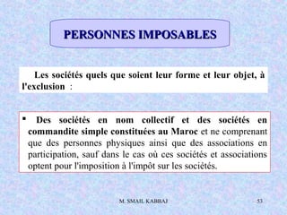 M. SMAIL KABBAJ 53
Les sociétés quels que soient leur forme et leur objet, à
l'exclusion :
 Des sociétés en nom collectif et des sociétés en
commandite simple constituées au Maroc et ne comprenant
que des personnes physiques ainsi que des associations en
participation, sauf dans le cas où ces sociétés et associations
optent pour l'imposition à l'impôt sur les sociétés.
PERSONNES IMPOSABLESPERSONNES IMPOSABLES
 