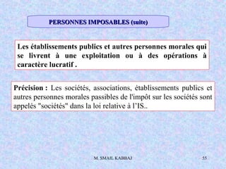 M. SMAIL KABBAJ 55
Les établissements publics et autres personnes morales qui
se livrent à une exploitation ou à des opérations à
caractère lucratif .
Précision : Les sociétés, associations, établissements publics et
autres personnes morales passibles de l'impôt sur les sociétés sont
appelés "sociétés" dans la loi relative à l’IS..
PERSONNES IMPOSABLES (suite)PERSONNES IMPOSABLES (suite)
 