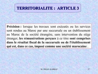M. SMAIL KABBAJ 57
Précision : lorsque les travaux sont exécutés ou les services
sont rendus au Maroc par une succursale ou un établissement
au Maroc de la société étrangère, sans intervention du siège
étranger, les rémunérations perçues à ce titre sont comprises
dans le résultat fiscal de la succursale ou de l'établissement
qui est, dans ce cas, imposé comme une société marocaine .
TERRITORIALITE : ARTICLE 3TERRITORIALITE : ARTICLE 3
 