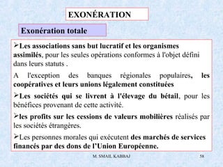 M. SMAIL KABBAJ 58
Exonération totale
Les associations sans but lucratif et les organismes
assimilés, pour les seules opérations conformes à l'objet défini
dans leurs statuts .
A l'exception des banques régionales populaires, les
coopératives et leurs unions légalement constituées
Les sociétés qui se livrent à l'élevage du bétail, pour les
bénéfices provenant de cette activité.
les profits sur les cessions de valeurs mobilières réalisés par
les sociétés étrangères.
Les personnes morales qui exécutent des marchés de services
financés par des dons de l’Union Européenne.
EXONÉRATION
 
