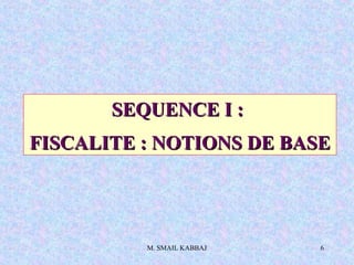 M. SMAIL KABBAJ 6
SEQUENCE I :SEQUENCE I :
FISCALITE : NOTIONS DE BASEFISCALITE : NOTIONS DE BASE
 