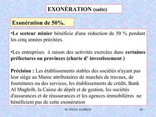 M. SMAIL KABBAJ 60
•Le secteur minier bénéficie d'une réduction de 50 % pendant
les cinq années précitées.
•Les entreprises à raison des activités exercées dans certaines
préfectures ou provinces (charte d’ investissement )
Précision : Les établissements stables des sociétés n'ayant pas
leur siège au Maroc attributaires de marchés de travaux, de
fournitures ou des services, les établissements de crédit, Bank
Al Maghrib, la Caisse de dépôt et de gestion, les sociétés
d'assurances et de réassurances et les agences immobilières ne
bénéficient pas de cette exonération
EXONÉRATION (suite)
Exonération de 50%.
 