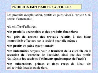 M. SMAIL KABBAJ 63
PRODUITS IMPOSABLES : ARTICLE 6
Les produits d'exploitation, profits et gains visés à l'article 5 ci-
dessus s'entendent :
•du chiffre d'affaires;
•des produits accessoires et des produits financiers;
•du prix de revient des travaux relatifs à des biens
immobilisés effectués par la société pour elle-même ;
•des profits et gains exceptionnels;
•des indemnités perçues pour le transfert de la clientèle ou la
cessation de l'exercice de l'activité, ainsi que des profits
réalisés sur les cessions d'éléments quelconques de l'actif ;
•des subventions, primes et dons reçus de l'Etat, des
collectivités locales ou de tiers.
 