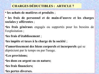 M. SMAIL KABBAJ 64
CHARGES DÉDUCTIBLES : ARTICLE 7
• les achats de matières et produits ;
• les frais de personnel et de main-d’œuvre et les charges
sociales y afférentes ;
•les frais généraux engagés ou supportés pour les besoins de
l'exploitation ;
•les frais d'établissement ;
•les impôts et taxes à la charge de la société ;
•l'amortissement des biens corporels et incorporels qui se
déprécient par le temps ou par l'usage.
•Les provisions;
•les dons en argent ou en nature;
•les frais financiers;
•les pertes diverses.
 