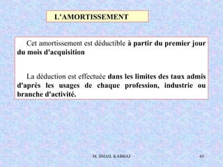M. SMAIL KABBAJ 65
Cet amortissement est déductible à partir du premier jour
du mois d'acquisition
La déduction est effectuée dans les limites des taux admis
d'après les usages de chaque profession, industrie ou
branche d'activité.
L’AMORTISSEMENT
 