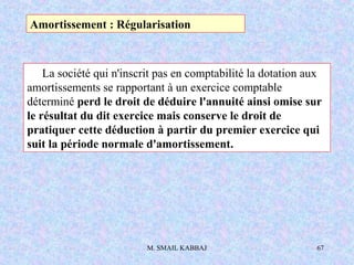 M. SMAIL KABBAJ 67
La société qui n'inscrit pas en comptabilité la dotation aux
amortissements se rapportant à un exercice comptable
déterminé perd le droit de déduire l'annuité ainsi omise sur
le résultat du dit exercice mais conserve le droit de
pratiquer cette déduction à partir du premier exercice qui
suit la période normale d'amortissement.
Amortissement : Régularisation
 