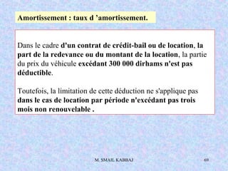 M. SMAIL KABBAJ 69
Dans le cadre d'un contrat de crédit-bail ou de location, la
part de la redevance ou du montant de la location, la partie
du prix du véhicule excédant 300 000 dirhams n'est pas
déductible.
Toutefois, la limitation de cette déduction ne s'applique pas
dans le cas de location par période n'excédant pas trois
mois non renouvelable .
Amortissement : taux d ’amortissement.
 