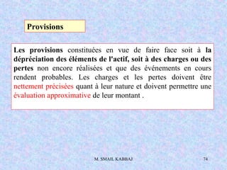 M. SMAIL KABBAJ 74
Les provisions constituées en vue de faire face soit à la
dépréciation des éléments de l'actif, soit à des charges ou des
pertes non encore réalisées et que des événements en cours
rendent probables. Les charges et les pertes doivent être
nettement précisées quant à leur nature et doivent permettre une
évaluation approximative de leur montant .
Provisions
 