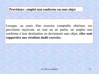 M. SMAIL KABBAJ 75
Lorsque, au cours d'un exercice comptable ultérieur, ces
provisions reçoivent, en tout ou en partie, un emploi non
conforme à leur destination ou deviennent sans objet, elles sont
rapportées aux résultats dudit exercice.
Provisions : emploi non conforme ou sans objet
 