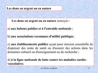 M. SMAIL KABBAJ 77
Les dons en argent ou en nature
Les dons en argent ou en nature octroyés :
a) aux habous publics et à l'entraide nationale ;
b) aux associations reconnues d'utilité publique;
c) aux établissements publics ayant pour mission essentielle de
dispenser des soins de santé ou d'assurer des actions dans les
domaines culturel ou d'enseignement ou de recherche ;
d) à la ligue nationale de lutte contre les maladies cardio-
vasculaires;
 