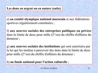 M. SMAIL KABBAJ 78
e) au comité olympique national marocain et aux fédérations
sportives régulièrement constituées ;
f) aux oeuvres sociales des entreprises publiques ou privées
dans la limite de deux pour mille (2°/oo) du chiffre d'affaires du
donateur ;
g) aux oeuvres sociales des institutions qui sont autorisées par
la loi qui les institue à percevoir des dons dans la limite de deux
pour mille (2°/oo) du chiffre d'affaires du donateur ;
h) au fonds national pour l’action culturelle ;
Les dons en argent ou en nature (suite)
 