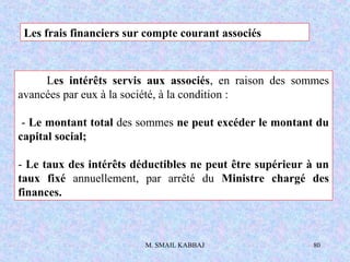 M. SMAIL KABBAJ 80
Les frais financiers sur compte courant associés
Les intérêts servis aux associés, en raison des sommes
avancées par eux à la société, à la condition :
- Le montant total des sommes ne peut excéder le montant du
capital social;
- Le taux des intérêts déductibles ne peut être supérieur à un
taux fixé annuellement, par arrêté du Ministre chargé des
finances.
 