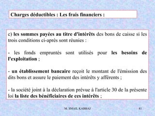 M. SMAIL KABBAJ 81
c) les sommes payées au titre d'intérêts des bons de caisse si les
trois conditions ci-après sont réunies :
- les fonds empruntés sont utilisés pour les besoins de
l'exploitation ;
- un établissement bancaire reçoit le montant de l'émission des
dits bons et assure le paiement des intérêts y afférents ;
- la société joint à la déclaration prévue à l'article 30 de la présente
loi la liste des bénéficiaires de ces intérêts ;
Charges déductibles : Les frais financiers :
 