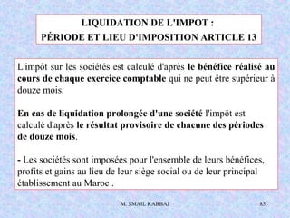 M. SMAIL KABBAJ 85
LIQUIDATION DE L'IMPOT :
PÉRIODE ET LIEU D'IMPOSITION ARTICLE 13
L'impôt sur les sociétés est calculé d'après le bénéfice réalisé au
cours de chaque exercice comptable qui ne peut être supérieur à
douze mois.
En cas de liquidation prolongée d'une société l'impôt est
calculé d'après le résultat provisoire de chacune des périodes
de douze mois.
- Les sociétés sont imposées pour l'ensemble de leurs bénéfices,
profits et gains au lieu de leur siège social ou de leur principal
établissement au Maroc .
 