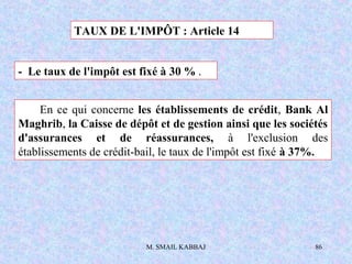 M. SMAIL KABBAJ 86
TAUX DE L'IMPÔT : Article 14
- Le taux de l'impôt est fixé à 30 % .
En ce qui concerne les établissements de crédit, Bank Al
Maghrib, la Caisse de dépôt et de gestion ainsi que les sociétés
d'assurances et de réassurances, à l'exclusion des
établissements de crédit-bail, le taux de l'impôt est fixé à 37%.
 