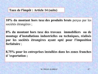 M. SMAIL KABBAJ 87
10% du montant hors taxe des produits bruts perçus par les
sociétés étrangères ;
8% du montant hors taxe des travaux immobiliers ou de
montage d’installations industrielles ou techniques, réalisés
par les sociétés étrangères ayant opté pour l’imposition
forfaitaire ;
8,75% pour les entreprises installées dans les zones franches
d ’exportation ;
Taux de l'impôt : Article 14 (suite)
 
