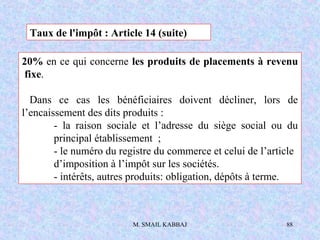 M. SMAIL KABBAJ 88
20% en ce qui concerne les produits de placements à revenu
fixe.
Dans ce cas les bénéficiaires doivent décliner, lors de
l’encaissement des dits produits :
- la raison sociale et l’adresse du siège social ou du
principal établissement ;
- le numéro du registre du commerce et celui de l’article
d’imposition à l’impôt sur les sociétés.
- intérêts, autres produits: obligation, dépôts à terme.
Taux de l'impôt : Article 14 (suite)
 
