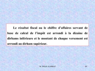 M. SMAIL KABBAJ 89
Le résultat fiscal ou le chiffre d’affaires servant de
base de calcul de l’impôt est arrondi à la dizaine de
dirhams inférieure et le montant de chaque versement est
arrondi au dirham supérieur.
 