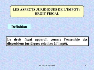 M. SMAIL KABBAJ 9
LES ASPECTS JURIDIQUES DE L’IMPOT :
DROIT FISCAL
Définition
Le droit fiscal apparaît comme l’ensemble des
dispositions juridiques relatives à l’impôt.
 