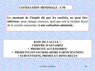 M. SMAIL KABBAJ 90
COTISATION MINIMALE : CM
BASE DE CALCUL =
CHIFFRE D'AFFAIRES
+ PRODUITS ACCESSOIRES
+ PRODUITS FINANCIERS (HORS PARTICIPATION)
+ SUBVENTIONS, PRIMES ET DONS REÇUS
Le montant de l'impôt dû par les sociétés, ne peut être
inférieur, pour chaque exercice, quel que soit le résultat fiscal
de la société concernée, à une cotisation minimale .
 