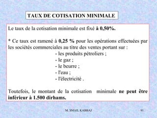 M. SMAIL KABBAJ 91
TAUX DE COTISATION MINIMALE
Le taux de la cotisation minimale est fixé à 0,50%.
* Ce taux est ramené à 0,25 % pour les opérations effectuées par
les sociétés commerciales au titre des ventes portant sur :
- les produits pétroliers ;
- le gaz ;
- le beurre ;
- l'eau ;
- l'électricité .
Toutefois, le montant de la cotisation minimale ne peut être
inférieur à 1.500 dirhams.
 