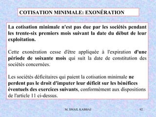 M. SMAIL KABBAJ 92
La cotisation minimale n'est pas due par les sociétés pendant
les trente-six premiers mois suivant la date du début de leur
exploitation.
Cette exonération cesse d'être appliquée à l'expiration d'une
période de soixante mois qui suit la date de constitution des
sociétés concernées.
Les sociétés déficitaires qui paient la cotisation minimale ne
perdent pas le droit d'imputer leur déficit sur les bénéfices
éventuels des exercices suivants, conformément aux dispositions
de l'article 11 ci-dessus.
COTISATION MINIMALE: EXONÉRATION
 