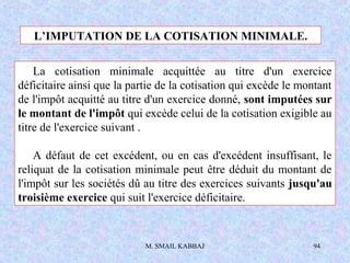 M. SMAIL KABBAJ 94
L’IMPUTATION DE LA COTISATION MINIMALE.
La cotisation minimale acquittée au titre d'un exercice
déficitaire ainsi que la partie de la cotisation qui excède le montant
de l'impôt acquitté au titre d'un exercice donné, sont imputées sur
le montant de l'impôt qui excède celui de la cotisation exigible au
titre de l'exercice suivant .
A défaut de cet excédent, ou en cas d'excédent insuffisant, le
reliquat de la cotisation minimale peut être déduit du montant de
l'impôt sur les sociétés dû au titre des exercices suivants jusqu'au
troisième exercice qui suit l'exercice déficitaire.
 