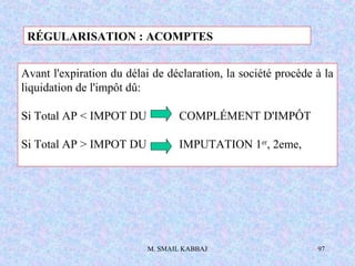 M. SMAIL KABBAJ 97
Avant l'expiration du délai de déclaration, la société procède à la
liquidation de l'impôt dû:
Si Total AP < IMPOT DU COMPLÉMENT D'IMPÔT
Si Total AP > IMPOT DU IMPUTATION 1er
, 2eme,
RÉGULARISATION : ACOMPTES
 