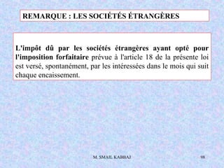 M. SMAIL KABBAJ 98
L'impôt dû par les sociétés étrangères ayant opté pour
l'imposition forfaitaire prévue à l'article 18 de la présente loi
est versé, spontanément, par les intéressées dans le mois qui suit
chaque encaissement.
REMARQUE : LES SOCIÉTÉS ÉTRANGÈRES
 