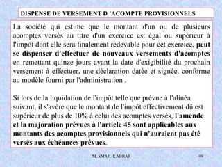 M. SMAIL KABBAJ 99
La société qui estime que le montant d'un ou de plusieurs
acomptes versés au titre d'un exercice est égal ou supérieur à
l'impôt dont elle sera finalement redevable pour cet exercice, peut
se dispenser d'effectuer de nouveaux versements d'acomptes
en remettant quinze jours avant la date d'exigibilité du prochain
versement à effectuer, une déclaration datée et signée, conforme
au modèle fourni par l'administration .
Si lors de la liquidation de l'impôt telle que prévue à l'alinéa
suivant, il s'avère que le montant de l'impôt effectivement dû est
supérieur de plus de 10% à celui des acomptes versés, l'amende
et la majoration prévues à l'article 45 sont applicables aux
montants des acomptes provisionnels qui n'auraient pas été
versés aux échéances prévues.
DISPENSE DE VERSEMENT D ’ACOMPTE PROVISIONNELS
 