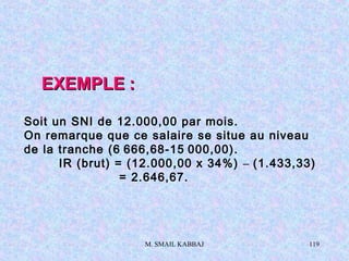 M. SMAIL KABBAJ 119
EXEMPLEEXEMPLE ::
Soit un SNI de 12.000,00 par mois.
On remarque que ce salaire se situe au niveau
de la tranche (6 666,68-15 000,00).
IR (brut) = (12.000,00 x 34%) – (1.433,33)
= 2.646,67.
 