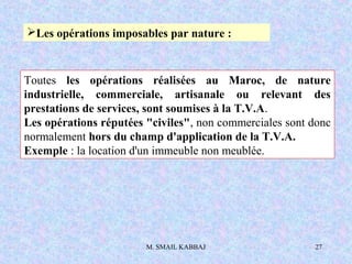 M. SMAIL KABBAJ 27
Les opérations imposables par nature :
Toutes les opérations réalisées au Maroc, de nature
industriell...