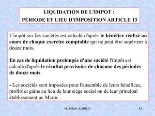 M. SMAIL KABBAJ 85
LIQUIDATION DE L'IMPOT :
PÉRIODE ET LIEU D'IMPOSITION ARTICLE 13
L'impôt sur les sociétés est calculé d...