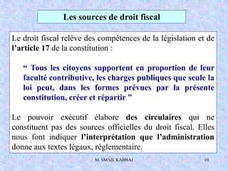 M. SMAIL KABBAJ 10
Les sources de droit fiscal
Le droit fiscal relève des compétences de la législation et de
l’article 17 de la constitution :
“ Tous les citoyens supportent en proportion de leur
faculté contributive, les charges publiques que seule la
loi peut, dans les formes prévues par la présente
constitution, créer et répartir ”
Le pouvoir exécutif élabore des circulaires qui ne
constituent pas des sources officielles du droit fiscal. Elles
nous font indiquer l’interprétation que l’administration
donne aux textes légaux, réglementaire.
 