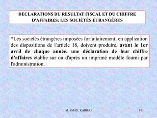 M. SMAIL KABBAJ 101
*Les sociétés étrangères imposées forfaitairement, en application
des dispositions de l'article 18, doivent produire, avant le 1er
avril de chaque année, une déclaration de leur chiffre
d'affaires établie sur ou d'après un imprimé modèle fourni par
l'administration.
DECLARATIONS DU RESULTAT FISCAL ET DU CHIFFRE
D'AFFAIRES: LES SOCIÉTÉS ÉTRANGÈRES
 