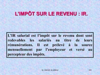 M. SMAIL KABBAJ 103
L’IMPÔT SUR LE REVENU : IR.
L’IR salarial est l’impôt sur le revenu dont sont
redevables les salariés au titre de leurs
rémunérations. Il est prélevé à la source
mensuellement par l’employeur et versé au
percepteur des impôts.
 