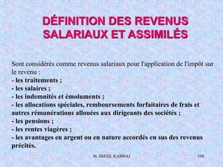 M. SMAIL KABBAJ 104
Sont considérés comme revenus salariaux pour l'application de l'impôt sur
le revenu :
- les traitements ;
- les salaires ;
- les indemnités et émoluments ;
- les allocations spéciales, remboursements forfaitaires de frais et
autres rémunérations allouées aux dirigeants des sociétés ;
- les pensions ;
- les rentes viagères ;
- les avantages en argent ou en nature accordés en sus des revenus
précités.
DÉFINITION DES REVENUS
SALARIAUX ET ASSIMILÉS
 