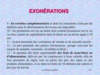 M. SMAIL KABBAJ 107
9 - les retraites complémentaires et dont les cotisations n'ont pas été
déduites pour la détermination du revenu net imposable;
10 - les prestations servies au terme d'un contrat d'assurance sur la vie
ou d'un contrat de capitalisation dont la durée est au moins égale à 10
ans ;
11 - la part patronale des cotisations de retraite et de sécurité sociale ;
12 - la part patronale des primes d'assurances- groupe couvrant les
risques de maladie, maternité, invalidité et décès ;
13 - le montant des bons représentatifs des frais de nourriture ou
d'alimentation, délivrés par les employeurs à leurs salariés afin de
leur permettre de régler tout ou partie des prix des repas ou des
produits alimentaires, et ce dans la limite de 10 dirhams par salarié et
par jour de travail.
EXONÉRATIONS
 