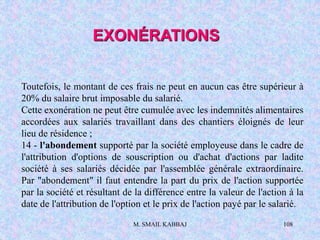 M. SMAIL KABBAJ 108
Toutefois, le montant de ces frais ne peut en aucun cas être supérieur à
20% du salaire brut imposable du salarié.
Cette exonération ne peut être cumulée avec les indemnités alimentaires
accordées aux salariés travaillant dans des chantiers éloignés de leur
lieu de résidence ;
14 - l'abondement supporté par la société employeuse dans le cadre de
l'attribution d'options de souscription ou d'achat d'actions par ladite
société à ses salariés décidée par l'assemblée générale extraordinaire.
Par "abondement" il faut entendre la part du prix de l'action supportée
par la société et résultant de la différence entre la valeur de l'action à la
date de l'attribution de l'option et le prix de l'action payé par le salarié.
EXONÉRATIONS
 