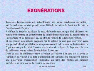 M. SMAIL KABBAJ 109
Toutefois l'exonération est subordonnée aux deux conditions suivantes :
a) L'abondement ne doit pas dépasser 10% de la valeur de l'action à la date de
l'attribution de l'option
A défaut, la fraction excédant le taux d'abondement tel que fixé ci-dessus est
considérée comme un complément de salaire imposé au taux du barème fixé au
I de l'article 75 ci-dessous et ce, au titre de l'année de la levée de l'option.
b) La cession des actions acquises par le salarié ne doit pas intervenir avant
une période d'indisponibilité de cinq ans à compter de la date de l'attribution de
l'option sans que le délai écoulé entre la date de la levée de l'option et la date
de ladite cession ne puisse être inférieur à trois ans.
Dans ce cas, la différence entre la valeur de l'action à la date de la levée de
l'option et sa valeur à la date d'attribution de l'option sera considérée comme
une plus-value d'acquisition imposable au titre des profits de capitaux
mobiliers, au moment de la cession des actions.
EXONÉRATIONS
 