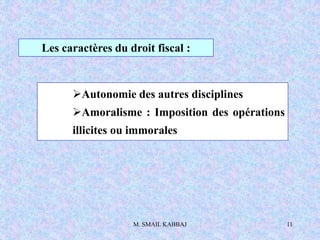 M. SMAIL KABBAJ 11
Les caractères du droit fiscal :
Autonomie des autres disciplines
Amoralisme : Imposition des opérations
illicites ou immorales
 