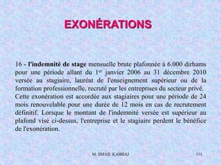 M. SMAIL KABBAJ 111
16 - l'indemnité de stage mensuelle brute plafonnée à 6.000 dirhams
pour une période allant du 1er janvier 2006 au 31 décembre 2010
versée au stagiaire, lauréat de l'enseignement supérieur ou de la
formation professionnelle, recruté par les entreprises du secteur privé.
Cette exonération est accordée aux stagiaires pour une période de 24
mois renouvelable pour une durée de 12 mois en cas de recrutement
définitif. Lorsque le montant de l'indemnité versée est supérieur au
plafond visé ci-dessus, l'entreprise et le stagiaire perdent le bénéfice
de l'exonération.
EXONÉRATIONS
 