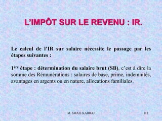 M. SMAIL KABBAJ 112
Le calcul de l’IR sur salaire nécessite le passage par les
étapes suivantes :
1ère étape : détermination du salaire brut (SB), c’est à dire la
somme des Rémunérations : salaires de base, prime, indemnités,
avantages en argents ou en nature, allocations familiales.
L’IMPÔT SUR LE REVENU : IR.
 