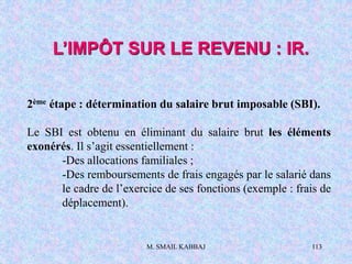 M. SMAIL KABBAJ 113
L’IMPÔT SUR LE REVENU : IR.
2ème étape : détermination du salaire brut imposable (SBI).
Le SBI est obtenu en éliminant du salaire brut les éléments
exonérés. Il s’agit essentiellement :
-Des allocations familiales ;
-Des remboursements de frais engagés par le salarié dans
le cadre de l’exercice de ses fonctions (exemple : frais de
déplacement).
 